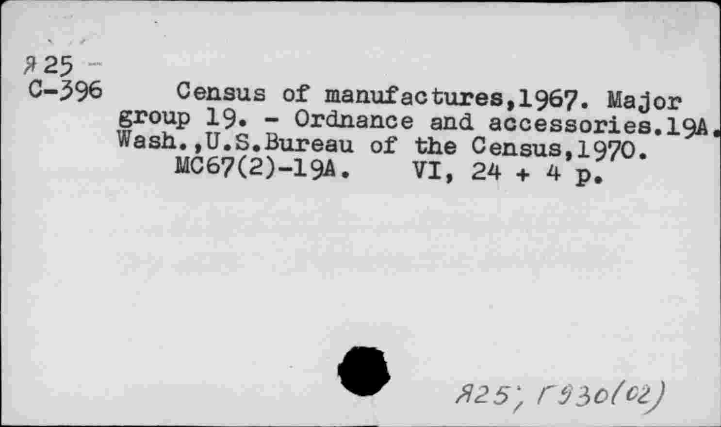 ﻿£25 -C-596
Census of manufactures,1967. Major group 19. - Ordnance and accessories.1QA Wash.,U.S.Bureau of the Census.1970.
MC67(2)-19A. VI, 24 + 4p.
^25; C5?>o(oz)